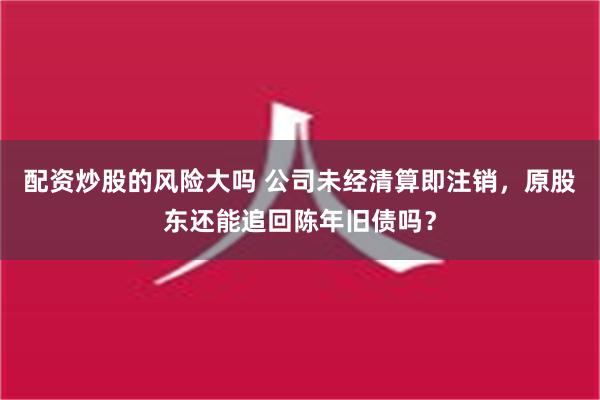 配资炒股的风险大吗 公司未经清算即注销，原股东还能追回陈年旧债吗？