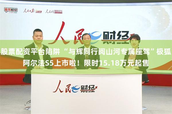 股票配资平台陷阱 “与辉同行阅山河专属座驾”极狐阿尔法S5上市啦！限时15.18万元起售