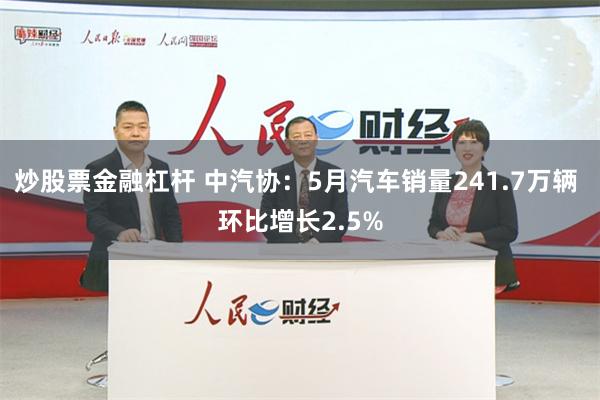 炒股票金融杠杆 中汽协：5月汽车销量241.7万辆 环比增长2.5%