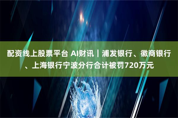 配资线上股票平台 AI财讯｜浦发银行、徽商银行、上海银行宁波分行合计被罚720万元