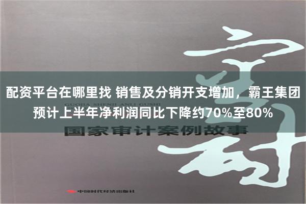 配资平台在哪里找 销售及分销开支增加，霸王集团预计上半年净利润同比下降约70%至80%