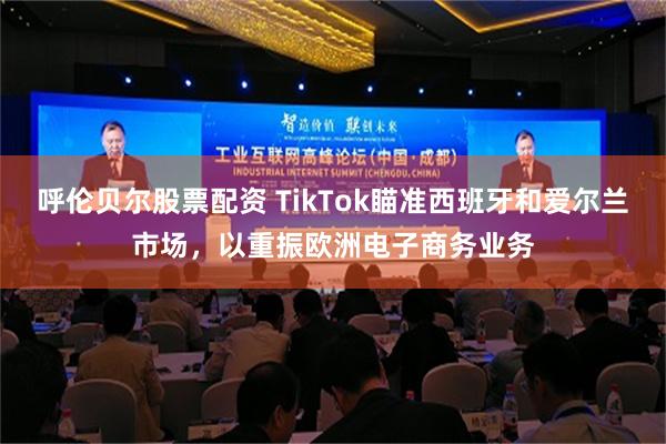 呼伦贝尔股票配资 TikTok瞄准西班牙和爱尔兰市场，以重振欧洲电子商务业务