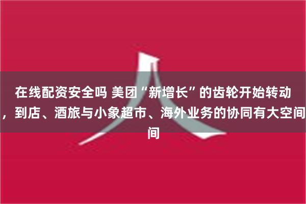 在线配资安全吗 美团“新增长”的齿轮开始转动，到店、酒旅与小象超市、海外业务的协同有大空间