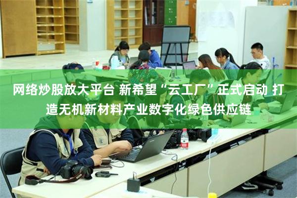 网络炒股放大平台 新希望“云工厂”正式启动 打造无机新材料产业数字化绿色供应链