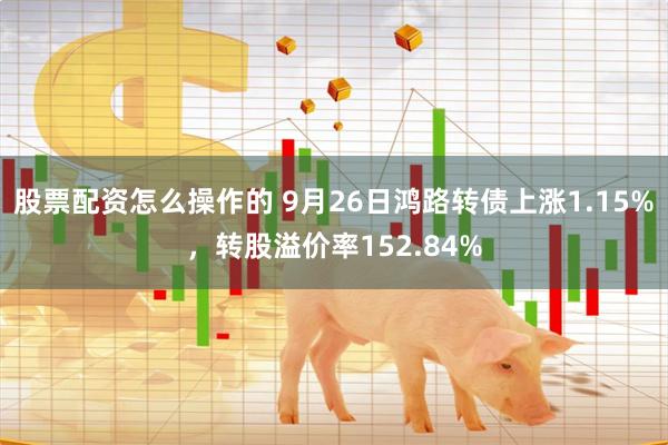 股票配资怎么操作的 9月26日鸿路转债上涨1.15%，转股溢价率152.84%