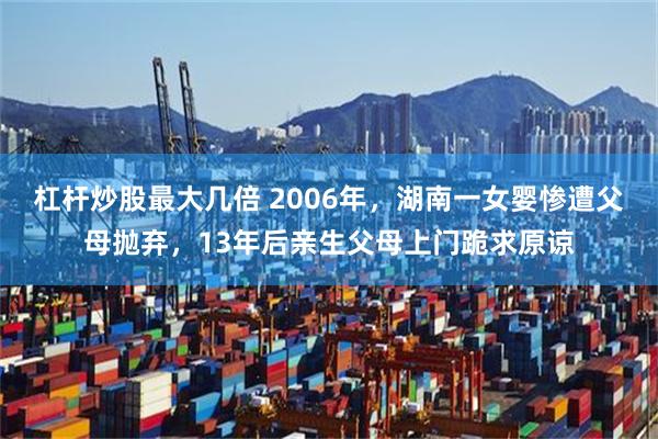 杠杆炒股最大几倍 2006年，湖南一女婴惨遭父母抛弃，13年后亲生父母上门跪求原谅