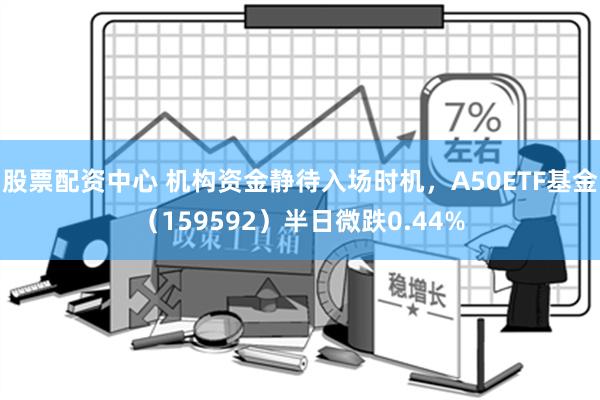 股票配资中心 机构资金静待入场时机，A50ETF基金（159592）半日微跌0.44%