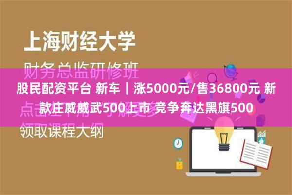 股民配资平台 新车｜涨5000元/售36800元 新款庄威威武500上市 竞争奔达黑旗500