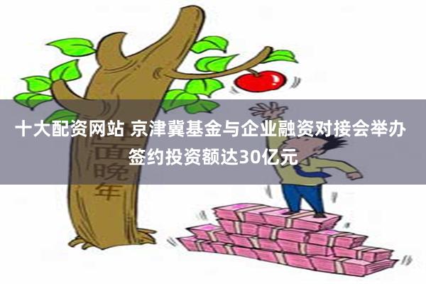 十大配资网站 京津冀基金与企业融资对接会举办 签约投资额达30亿元