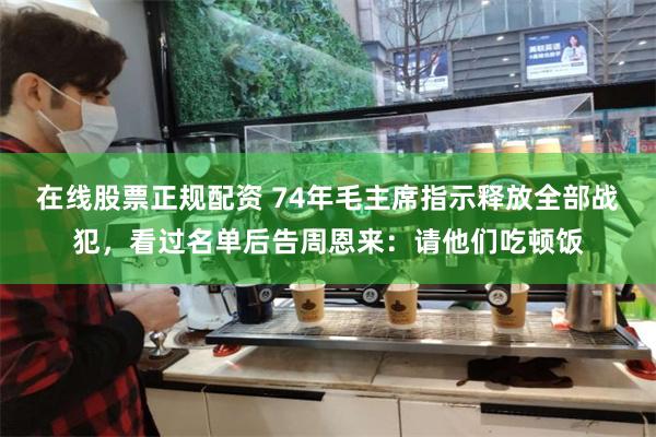 在线股票正规配资 74年毛主席指示释放全部战犯，看过名单后告周恩来：请他们吃顿饭