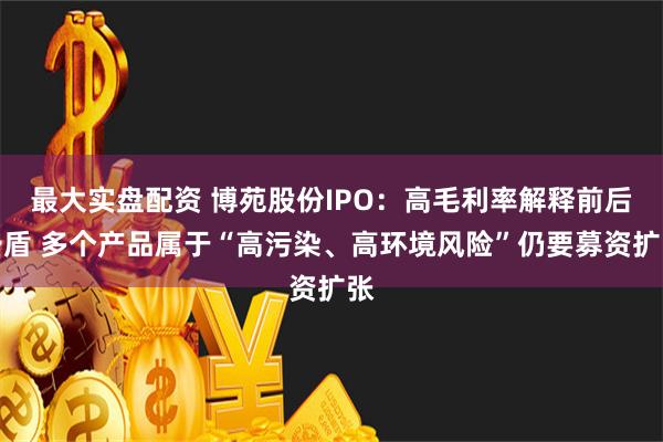 最大实盘配资 博苑股份IPO：高毛利率解释前后矛盾 多个产品属于“高污染、高环境风险”仍要募资扩张