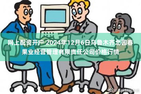 网上配资开户 2024年12月6日乌鲁木齐北园春果业经营管理有限责任公司价格行情