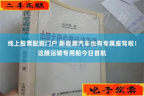 线上股票配资门户 新能源汽车也有专属座驾啦！这艘运输专用船今日首航