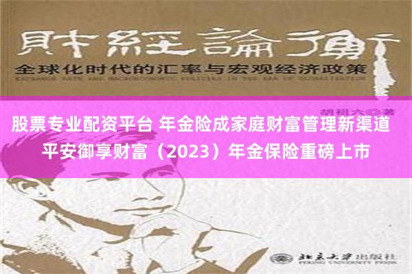 股票专业配资平台 年金险成家庭财富管理新渠道  平安御享财富（2023）年金保险重磅上市