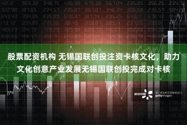 股票配资机构 无锡国联创投注资卡核文化，助力文化创意产业发展无锡国联创投完成对卡核