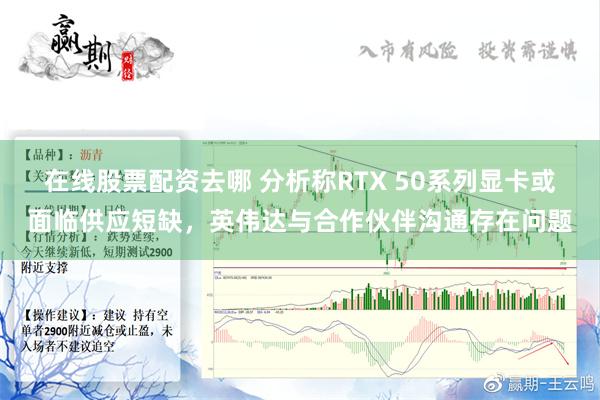 在线股票配资去哪 分析称RTX 50系列显卡或面临供应短缺，英伟达与合作伙伴沟通存在问题