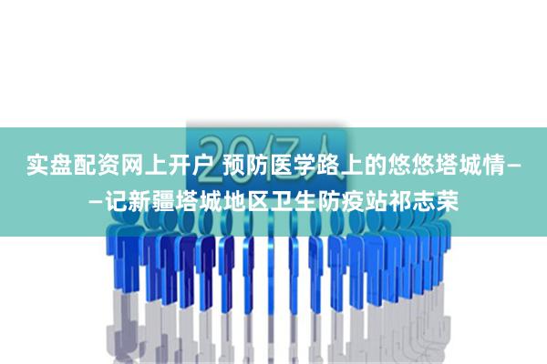 实盘配资网上开户 预防医学路上的悠悠塔城情——记新疆塔城地区卫生防疫站祁志荣