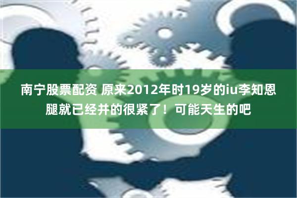 南宁股票配资 原来2012年时19岁的iu李知恩腿就已经并的很紧了！可能天生的吧