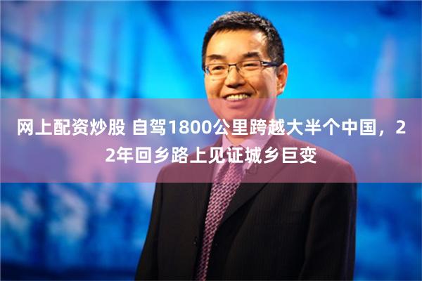 网上配资炒股 自驾1800公里跨越大半个中国，22年回乡路上见证城乡巨变