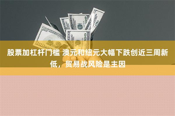 股票加杠杆门槛 澳元和纽元大幅下跌创近三周新低，贸易战风险是主因