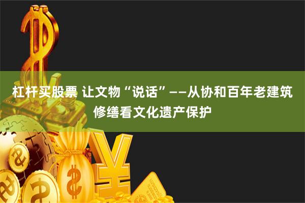 杠杆买股票 让文物“说话”——从协和百年老建筑修缮看文化遗产保护